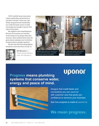 BETTERBUILDER.CA | ISSUE 31 | AUTUMN 201922
“HGTV and the house renovation
culture media does not prioritize it,
and that’s too bad,” Flynn says. She
thinks the government should offer
tax credits for home owners to help
encourage more people to pursue this
type of renovation.
She might be onto something here.
Because if consumers are insistent
on focusing on sexy things when they
renovate, what could be hotter than the
government making it rain in the form
of money back in people’s pockets?
The fact that they’d be doing right by
the planet is just the cherry on top. BB
Rob Blackstien is a
Toronto-based freelance
writer. Pen-Ultimate.ca
2018 residential builder ad
Designs that install faster and
connections you can count on
with customer care that gives you
confidence to advance your business.
See how progress is made at uponor.ca.
Progress means plumbing
systems that conserve water,
energy and peace of mind.
AIRMAX high velocity air distribution
system with three zones, complete
with steam injection humidifier.
Combination boiler with indirect
storage tank for radiant floor
distribution in basement.
 