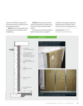 BETTERBUILDER.CA | ISSUE 31 | AUTUMN 2019 27
1x2" METAL
L-SHAPED BRACKETS
VAPOUR BARRIER
MECHANICALLY
FASTENED TO STUDS,
TAPED AND SEALED
2" ROCKWOOL
COMFORTBOARD™80
(R8)
3-1/8"
ENVIROSHEET 12
(R12)
BOTTOM METAL
TRACK
METAL STUDS
24" O.C.
represent two different approaches
for reducing moisture related issues in
basement renovations:
Method 1 uses conventional wood
framing and cavity insulation with 1"
of rigid foam.
Method 2 eliminates the need for
wood framing which can reduce most
of the concern for mold and mildew
growth.
For basements with water problems,
Barbini’s best practice on page 20
includes and air gap drainage layer
underneath the insulation, which
drains the water to weeping tiles. BB
Howard Cohen is Director,
Diversified Insulation Products.
OPTION 1 — R12 envirosheet against existing
concrete block wall. Can be covered with
COMFORTBOARD™ 80 for thermal protection.
OPTION 2 — R12 envirosheet can be used with metal track for finishing with
drywall over top of fitted COMFORTBOARD™ 80 sheets.
METHOD 2
AMVICBUILDINGSYSTEM
 