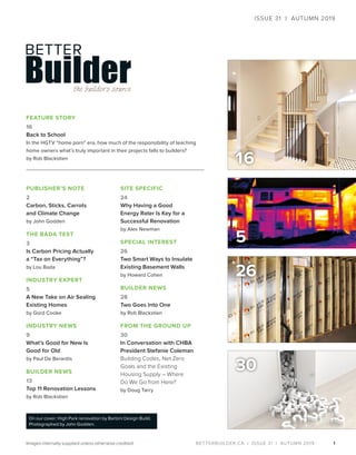 BETTERBUILDER.CA | ISSUE 31 | AUTUMN 2019
16
1
PUBLISHER’S NOTE
2
Carbon, Sticks, Carrots
and Climate Change
by John Godden
THE BADA TEST
3
Is Carbon Pricing Actually
a “Tax on Everything”?
by Lou Bada
INDUSTRY EXPERT
5
A New Take on Air Sealing
Existing Homes
by Gord Cooke
INDUSTRY NEWS
9
What’s Good for New Is
Good for Old
by Paul De Berardis
BUILDER NEWS
13
Top 11 Renovation Lessons
by Rob Blackstien
SITE SPECIFIC
24
Why Having a Good
Energy Rater Is Key for a
Successful Renovation
by Alex Newman
SPECIAL INTEREST
26
Two Smart Ways to Insulate
Existing Basement Walls
by Howard Cohen
BUILDER NEWS
28
Two Goes Into One
by Rob Blackstien
FROM THE GROUND UP
30
In Conversation with CHBA
President Stefanie Coleman
Building Codes, Net Zero
Goals and the Existing
Housing Supply – Where
Do We Go from Here?
by Doug Tarry
FEATURE STORY
16
Back to School
In the HGTV “home porn” era, how much of the responsibility of teaching
home owners what’s truly important in their projects falls to builders?
by Rob Blackstien
30
ISSUE 31 | AUTUMN 2019
On our cover: High Park renovation by Barbini Design Build.
Photographed by John Godden.
Images internally supplied unless otherwise credited.
5
26
 