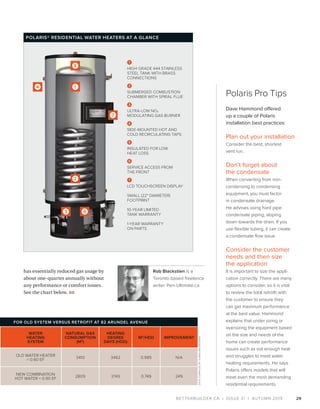 BETTERBUILDER.CA | ISSUE 31 | AUTUMN 2019
Rob Blackstien is a
Toronto-based freelance
writer. Pen-Ultimate.ca
has essentially reduced gas usage by
about one-quarter annually without
any performance or comfort issues.
See the chart below. BB
Polaris Pro Tips
Dave Hammond offered
up a couple of Polaris
installation best practices:
Plan out your installation
Consider the best, shortest
vent run.
Don’t forget about
the condensate
When converting from non-
condensing to condensing
equipment, you must factor
in condensate drainage.
He advises using hard pipe
condensate piping, sloping
down towards the drain. If you
use flexible tubing, it can create
a condensate flow issue.
Consider the customer
needs and then size
the application
It is important to size the appli­
cation correctly. There are many
options to consider, so it is vital
to review the total retrofit with
the customer to ensure they
can get maximum performance
at the best value. Hammond
explains that under sizing or
oversizing the equipment based
on the size and needs of the
home can create performance
issues such as not enough heat
and struggles to meet water
heating requirements. He says
Polaris offers models that will
meet even the most demanding
residential requirements.
29
FOR OLD SYSTEM VERSUS RETROFIT AT 82 ARUNDEL AVENUE
WATER
HEATING
SYSTEM
NATURAL GAS
CONSUMPTION
(M3
)
HEATING
DEGREE
DAYS (HDD)
M3
/HDD IMPROVEMENT
OLD WATER HEATER
= 0.60 EF
3410 3462 0.985 N/A
NEW COMBINATION
HOT WATER = 0.90 EF
2809 3749 0.749 24%
1
HIGH GRADE 444 STAINLESS
STEEL TANK WITH BRASS
CONNECTIONS
2
SUBMERGED COMBUSTION
CHAMBER WITH SPIRAL FLUE
3
ULTRA-LOW NOX
MODULATING GAS BURNER
4
SIDE-MOUNTED HOT AND
COLD RECIRCULATING TAPS
5
INSULATED FOR LOW
HEAT LOSS
6
SERVICE ACCESS FROM
THE FRONT
7
LCD TOUCHSCREEN DISPLAY
SMALL (22" DIAMETER)
FOOTPRINT
10-YEAR LIMITED
TANK WARRANTY
1-YEAR WARRANTY
ON PARTS
POLARIS® RESIDENTIAL WATER HEATERS AT A GLANCE
DATACOMPILEDBYSURENBALENDRAN
 