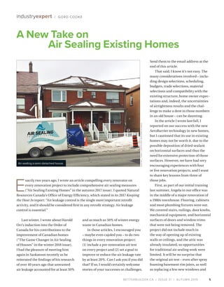 BETTERBUILDER.CA | ISSUE 31 | AUTUMN 2019
Last winter, I wrote about Harold
Orr’s induction into the Order of
Canada for his contributions to the
improvement of Canadian homes
(“The Game Changer in Air Sealing
of Houses” in the winter 2018 issue).
I had the pleasure of meeting him
again in Saskatoon recently as he
reiterated the findings of his research
of over 40 years ago that unwanted
air leakage accounted for at least 30%
and as much as 50% of winter energy
waste in Canadian homes.
In those articles, I encouraged you
– maybe even cajoled you – to do two
things in every renovation project:
(1) include a pre-renovation air test
on every project and (2) set a goal to
improve or reduce the air leakage rate
by at least 20%. Can I ask you if you did
that? If so, I would certainly welcome
stories of your successes or challenges.
Send them to the email address at the
end of this article.
That said, I know it’s not easy. The
many considerations involved – inclu­
ding design selections, scheduling,
budgets, trade selections, material
selections and compatibility with the
existing structure, home owner expec­
tations and, indeed, the uncertainties
of airtightness results and the chal­
lenge to make a dent in those numbers
in an old house – can be daunting.
In the article I wrote last fall, I
reported on our success with the new
AeroBarrier technology in new homes,
but I cautioned that its use in existing
homes may not be worth it, due to the
possible deposition of dried sealant
on horizontal surfaces and thus the
need for extensive protection of those
surfaces. However, we have had very
encouraging experiences with four
or five renovation projects, and I want
to share key lessons from three of
those jobs.
First, as part of our initial training
last summer, Angela in our office was
in the middle of a major renovation of
a 1980s townhouse. Flooring, cabinets
and most plumbing fixtures were out.
We covered stairs, railings, door knobs,
mechanical equipment, and horizontal
surfaces of doors and window trims
that were not being removed. The
project did not include much in
the way of opening up of existing
walls or ceilings, and the attic was
already insulated, so opportunities
for traditional air sealing work were
limited. It will be no surprise that
the original air test – even after spray
foaming basement rim joists, as well
as replacing a few new windows and
5
A New Take on
Air Sealing Existing Homes
industryexpert / GORD COOKE
Air sealing a semi-detached house.
E
xactly two years ago, I wrote an article compelling every renovator on
every renovation project to include comprehensive air sealing measures
(“Air Sealing Existing Homes” in the autumn 2017 issue). I quoted Natural
Resources Canada’s Office of Energy Efficiency, which stated in its 2017 Keeping
the Heat In report: “Air leakage control is the single most important retrofit
activity, and it should be considered first in any retrofit strategy. Air leakage
control is essential.”
AUSTINL.TODD/COEFFICIENTBUILDINGSCIENCE
 