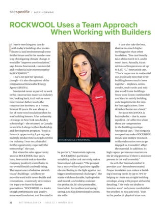 BETTERBUILDER.CA | ISSUE 32 | WINTER 201922
sitespecific / ALEX NEWMAN
I
f there’s one thing you can do
with today’s buildings that makes
financial and environmental sense
for the future and is the number one
way of mitigating climate change, it
would be “improve your insulation,”
says Emma Smetaniuk, commercial
and residential sales representative
for ROCKWOOL™
.
That’s not just her opinion,
though – it’s also the opinion of the
International Renewable Energy
Agency (IRENA).
Smetaniuk never expected to work
in the construction materials industry
but, looking back, it all makes sense
now. Emma’s father was in the
construction business, as a framer,
for over 30 years. He was always a
fan of stone wool insulation when he
was building houses. After university
– Oswego in New York on a hockey
scholarship! – she returned to Canada
to work for Lafarge in their leadership
and development program. “It was a
fantastic opportunity; I got to grasp
multiple product lines and jobs within
the industry. I was very thankful
for the opportunity, especially the
mentorship,” she says.
But when the sales opportunity
arose at ROCKWOOL four years
later, Smetaniuk took to how the
company positively contributes to
our overall health and well-being.
The importance of what we do with
today’s buildings – and how we
move forward with newer builds and
renovations – essentially determines
the legacy we leave for future
generations. “ROCKWOOL is a leader
in high-performance and quality
stone wool insulation, and I wanted to
be part of it,” Smetaniuk explains.
ROCKWOOL’s particular
suitability to the task certainly makes
Smetaniuk’s job easier: “The product
has a massive list of qualities capable
of contributing to the fight against our
biggest environmental challenges.” She
starts with how durable, hydrophobic
and mould- and mildew-resistant
the product is. It’s also permeable,
breathable, fire resilient and energy
saving, and has dimensional stability,
she adds.
It can also take the heat,
thanks to a much higher
melting point than other
insulation. “You can literally
take a blow torch to it, and it
won’t burn. Actually, it can
withstand temperatures of up
to 1,177 °C,” Smetaniuk says.
“That’s important in residential
use, especially now that we’re
building homes much closer
together – duplexes, semis,
condos, multi-units and mid-
rise wood frame buildings.
Stone wool is non-combustible
and ideal to satisfy building
code requirements for zero
lot line applications. Even
detached homes are closer.”
Because ROCKWOOL is
hydro­phobic – that is, water
repellent – it’s effective when
there are compromises
in the building envelope,
Smetaniuk says. “The inorganic
composition makes ROCKWOOL
mould and mildew resistant,
so if condensation were to get
trapped in, it wouldn’t affect
the material. In addition, its
high vapour permeance maximizes
the drying potential if there is moisture
present in the wall assembly.”
As well, the thermal comfort it
provides can’t be underestimated.
Proper insulation can reduce a build­
ing’s heating needs by up to 70% by
helping to create an airtight building
envelope, along with proper air barrier
detailing. This seals out drafts so
interiors aren’t only more comfortable,
but cost less to heat and cool. “Due
to the product’s physical structure,
ROCKWOOL Uses a Team Approach
When Working with Builders
Emma Smetaniuk of ROCKWOOL.
 