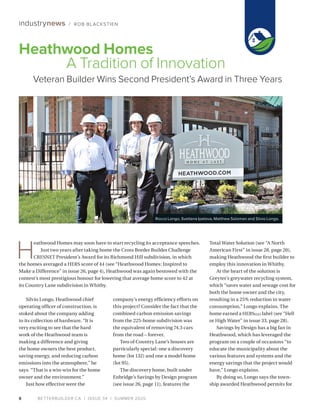 BETTERBUILDER.CA | ISSUE 34 | SUMMER 20208
industrynews / ROB BLACKSTIEN
Silvio Longo, Heathwood chief
operating officer of construction, is
stoked about the company adding
to its collection of hardware. “It is
very exciting to see that the hard
work of the Heathwood team is
making a difference and giving
the home owners the best product,
saving energy, and reducing carbon
emissions into the atmosphere,” he
says. “That is a win-win for the home
owner and the environment.”
Just how effective were the
company’s energy efficiency efforts on
this project? Consider the fact that the
combined carbon emission savings
from the 225-home subdivi­sion was
the equivalent of removing 74.3 cars
from the road – forever.
Two of Country Lane’s houses are
particularly special: one a discovery
home (lot 132) and one a model home
(lot 95).
The discovery home, built under
Enbridge’s Savings by Design program
(see issue 26, page 11), features the
Total Water Solution (see “A North
American First” in issue 28, page 20),
making Heathwood the first builder to
employ this innovation in Whitby.
At the heart of the solution is
Greyter’s greywater recycling system,
which “saves water and sewage cost for
both the home owner and the city,
resulting in a 25% reduction in water
consumption,” Longo explains. The
home earned a HERSH2O label (see “Hell
or High Water” in issue 33, page 28).
Savings by Design has a big fan in
Heathwood, which has leveraged the
program on a couple of occasions “to
educate the municipality about the
various features and systems and the
energy savings that the project would
have,” Longo explains.
By doing so, Longo says the town­
ship awarded Heathwood permits for
Heathwood Homes
A Tradition of Innovation
Veteran Builder Wins Second President’s Award in Three Years
H
eathwood Homes may soon have to start recycling its acceptance speeches.
Just two years after taking home the Cross Border Builder Challenge
CRESNET President’s Award for its Richmond Hill subdivision, in which
the homes averaged a HERS score of 44 (see “Heathwood Homes: Inspired to
Make a Difference” in issue 26, page 4), Heathwood was again bestowed with the
contest’s most prestigious honour for lowering that average home score to 42 at
its Country Lane subdivision in Whitby.
Rocco Longo, Svetlana Ipatova, Matthew Soloman and Silvio Longo.
 