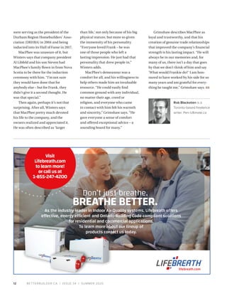 BETTERBUILDER.CA | ISSUE 34 | SUMMER 202012
were serving as the president of the
Durham Region Homebuilders’ Asso­
ciation (DRHBA) in 2004 and being
inducted into its Hall of Fame in 2017.
MacPhee was unaware of it, but
Winters says that company president
Al Libfeld and his son Steven had
MacPhee’s family flown in from Nova
Scotia to be there for the induction
ceremony with him. “I’m not sure
they would have done that for
anybody else – but for Frank, they
didn’t give it a second thought. He
was that special.”
Then again, perhaps it’s not that
surprising. After all, Winters says
that MacPhee pretty much devoted
his life to the company, and the
owners realized and appreciated it.
He was often described as ‘larger
than life,’ not only because of his big
physical stature, but more so given
the immensity of his personality.
“Everyone loved Frank – he was
one of those people who left a
lasting impression. He just had that
personality that drew people in,”
Winters adds.
MacPhee’s demeanour was a
comfort for all, and his willingness to
help others made him an invaluable
resource. “He could easily find
common ground with any individual,
no matter their age, creed or
religion, and everyone who came
in contact with him felt his warmth
and sincerity,” Grimshaw says. “He
gave everyone a sense of comfort
and offered exceptional advice – a
sounding board for many.”
Grimshaw describes MacPhee as
loyal and trustworthy, and that his
creation of genuine trade relationships
that improved the company’s financial
strength is his lasting impact. “He will
always be in our memories and, for
many of us, there isn’t a day that goes
by that we don’t think of him and say
‘What would Frankie do?’ I am hon­
oured to have worked by his side for so
many years and am grateful for every­
thing he taught me,” Grimshaw says. BB
Rob Blackstien is a
Toronto-based freelance
writer. Pen-Ultimate.ca 
Don’t just breathe,
BREATHE BETTER.
As the industry leader in Indoor Air Quality systems, Lifebreath offers
effective, energy efficient and Ontario Building Code compliant solutions
for residential and commercial applications.
To learn more about our lineup of
products contact us today.
lifebreath.com
Visit
Lifebreath.com
tolearnmore!
orcallusat
1-855-247-4200
 