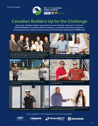 15
buildernews The 2020 Cross Border
Builder Challenge
Canadian Builders Up for the Challenge
Once again, Canadian builders represented the nation brilliantly at this year’s 7th Annual
RESNET/CRESNET Cross Border Builder Challenge, a competition celebrating excellence in
energy-efficient home building while promoting the Home Energy Rating System (HERS) Index.
MANY THANKS TO THE SPONSORS OF THIS YEAR’S CHALLENGE
John Godden (left) and Paul Duffy, CRESNET; Jim Neto and Silvana
Ramirez, Brookfield Residential; Tim Campanale, Campanale Homes;
and Rod Buchalter, RenewABILITY Energy Inc. at the RESNET annual
Cross Border Builder Challenge Awards in Scottsdale, Arizona
Erminio Labriola (left) and Silvana Ramirez, Brookfield Residential –
Lowest Score Production (over 100 homes)Tim Campanale, Campanale Homes – Lowest Score Mid-Production
Frank Mauro (left) and Vince Naccarato, Rodeo Fine Homes –
Honourable Mention
Lisa Grimshaw (left) and Nadia Winters, Tribute Communities –
Lowest Score Custom
Jim Couperthwaite (left), Geranium Homes – Innovation Award
presented by Paul Lowes, Building Products of Canada
 