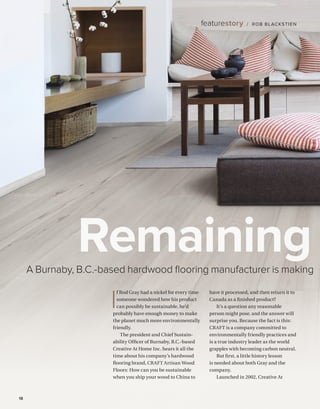 BETTERBUILDER.CA | ISSUE 34 | SUMMER 202018
featurestory / ROB BLACKSTIEN
A Burnaby, B.C.-based hardwood flooring manufacturer is making
Remaining
I
f Rod Gray had a nickel for every time
someone wondered how his product
can possibly be sustainable, he’d
probably have enough money to make
the planet much more environmentally
friendly.
The president and Chief Sustain­
ability Officer of Burnaby, B.C.-based
Creative At Home Inc. hears it all the
time about his company’s hardwood
flooring brand, CRAFT Artisan Wood
Floors: How can you be sustainable
when you ship your wood to China to
have it processed, and then return it to
Canada as a finished product?
It’s a question any reasonable
person might pose, and the answer will
surprise you. Because the fact is this:
CRAFT is a company committed to
environmentally friendly practices and
is a true industry leader as the world
grapples with becoming carbon neutral.
But first, a little history lesson
is needed about both Gray and the
company.
Launched in 2002, Creative At
 
