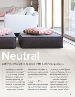 BETTERBUILDER.CA | ISSUE 34 | SUMMER 2020 19
a difference through its commitment to sustainable products.
Neutral
Home has grown to 25 employees:
15 at the head office and 10 sales reps
spread out across Canada and the
U.S. Pacific Northwest. Three years
ago, Creative rebranded its hardwood
flooring product as CRAFT Floors,
a high-end artisanal product that
slots in the middle of the pack from a
pricing perspective (about 20% to 30%
cheaper than the most expensive, and
about 20% to 30% more costly than
the cheapest options), Gray says.
With an extensive background in
building materials, Gray says he’s “not
a militant environmentalist” – instead,
his motivations for sustainability come
from a more honest and simple place.
“It sounds corny, but I truly love
nature.”
Decimated by Climate
Change
Gray says he’s very aware of the impact
society is having on the environment,
and nowhere more so than in the sea.
As a hardcore diver, he’s observed that
“the oceans are just getting decimated
by climate change, because of the
change of the acidity levels of the water
and the temperature change in the
water. You don’t actually see it as much
on land as you do in the ocean.”
Creative’s goal was to get the
company carbon neutral by 2020 (in
other words, to establish its overall
carbon footprint and buy carbon
offsets, a credit for GHG reductions
achieved by another company that the
first company ‘purchases’ to balance
COURTESYCRAFTARTISANWOODFLOORS/CREATIVEATHOMEINC.
 