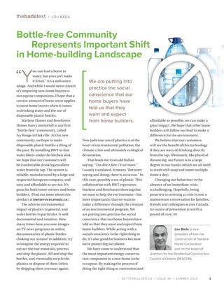 BETTERBUILDER.CA | ISSUE 34 | SUMMER 2020
“Y
ou can lead a horse to
water, but you can’t make
it drink.” It’s a well-worn
adage. And while I would never dream
of comparing new-home buyers to
our equine companions, I hope that a
certain amount of horse sense applies
to most home buyers when it comes
to drinking water and the use of
disposable plastic bottles.
Starlane Homes and Rosehaven
Homes have committed to our first
“bottle-free” community, called
Ivy Rouge in Oakville. At this new
community, we hope to make
disposable plastic bottles a thing of
the past. By installing BWT in-line
water filters under the kitchen sink,
we hope that our customers will
be comfortable drinking excellent
water from the tap. The system is
reliable, manufactured by a large and
respected European company, and
easy and affordable to service. It’s
great for both home owners and home
builders. (Find out more about this
product at bwtservicecanada.ca.)
The adverse environmental
impact of plastics in general, and
water bottles in particular, is well
documented and intuitive. How
many times have you seen images
on TV news programs or online
documentaries of plastic bottles
choking our oceans? In addition, try
to imagine the energy required to
extract the raw materials, process
and ship the plastic, fill and ship the
bottles, and eventually recycle the
plastics or dispose of them (often
by shipping them overseas again).
Non-judicious use of plastics is at the
heart of environmental pollution, the
climate crisis and ultimately ecological
devastation.
That leads me to an old Italian
saying: “Tra dire e fare c’è un mare.”
Loosely translated, it means “Between
saying and doing, there is an ocean.” In
this case, possibly a sea of plastic. This
collaboration with BWT represents
Starlane and Rosehaven showing that
we want to help the environment – but
more importantly, that we want to
make a difference through the creation
of an environmental program. We
are putting into practice the social
conscience that our home buyers have
told us that they want and expect from
home builders. While acting with a
social conscience is the right thing to
do, it’s also good for business because
we’re protecting our planet.
We have come to understand that
the most important energy conserva­
tion component in a new home is the
occupant. By making the process of
doing the right thing as convenient and
affordable as possible, we can make a
great impact. We hope that other home
builders will follow our lead to make a
difference for the environment.
We believe that our customers
will see the benefit of this technology
if they are wary of drinking directly
from the tap. Ultimately, like physical
distancing, our future is to a large
degree in our hands (which we all need
to wash with soap and water multiple
times a day).
Changing our behaviour in the
absence of an immediate crisis
is challenging. Hopefully, being
proactive in averting a crisis is now a
mainstream conversation for families,
friends and colleagues across Canada.
An ounce of prevention is worth a
pound of cure. BB
Lou Bada is vice-
president of low-rise
construction at Starlane
Home Corporation
and on the board of
directors for the Residential Construction
Council of Ontario (RESCON).
3
thebadatest / LOU BADA
We are putting into
practice the social
conscience that our
home buyers have
told us that they
want and expect
from home builders.
Bottle-free Community
Represents Important Shift
in Home-building Landscape
26794597/DEPOSITPHOTOS
 