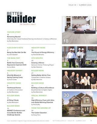BETTERBUILDER.CA | ISSUE 34 | SUMMER 2020
18
1
PUBLISHER’S NOTE
2
Being the Best We Can Be
by John Godden
THE BADA TEST
3
Bottle-free Community
Represents Important Shift
by Lou Bada
INDUSTRY EXPERT
5
What We Missed at
Spring Training Camp
by Gord Cooke
INDUSTRY NEWS
8
Heathwood Homes
A Tradition of Innovation
by Rob Blackstien
BUILDER NEWS
11
A Fitting Tribute
by Rob Blackstien
BUILDER NEWS
15
RESNET Conference and
Cross Border Builder
Challenge Awards
INDUSTRY NEWS
16
The Pursuit of Energy Efficiency
by Paul De Berardis
SITE SPECIFIC
24
Growing a Winner
Geranium Homes’ Pickering Project
by Alex Newman
BUILDER NEWS
27
Getting Better All the Time
Campanale’s Callahan Estates
by Alex Newman
BUILDER NEWS
30
Building a Culture of Excellence
Brookfield Sets Its Sights Higher
by Rob Blackstien
SPECIAL INTEREST
32
High-Efficiency Foam with Ultra-
Low Global Warming Potential
by Paul Duffy
FROM THE GROUND UP
34
The Carbon Question
by Doug Tarry
FEATURE STORY
18
Remaining Neutral
A Burnaby, B.C.-based hardwood flooring manufacturer is making a difference.
by Rob Blackstien
30
ISSUE 34 | SUMMER 2020
Cover: istockphoto © imaginima. Images internally supplied unless otherwise credited.
8
15
 