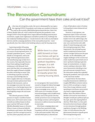 BETTERBUILDER.CA | ISSUE 39 | AUTUMN 2021
A growing number of housing
critics have pinned housing shortages
as a source of soaring home prices. As
Canada’s population grows – mostly
thanks to immigration, and as the
large millennial generation enters
the homebuying stage of their lives –
the country (but especially Ontario)
hasn’t been adding enough homes
to keep pace with demand. Each
party now has their own proposals to
boost the supply of homes available
for either ownership or rental. This
is refreshing as parties are finally
starting to acknowledge that we
have a supply-side issue. In the past,
most government policies have been
demand-side measures, such as
the mortgage stress test, the vacant
property tax or the foreign buyers tax.
Many of these levers did very little to
meaningfully temper the real estate
market.
The Liberals promise to build,
preserve or repair 1.4 million homes
in four years; the Conservatives want
to build one million homes in three
years; and the NDP aims to build
500,000 affordable homes in 10 years.
When it comes to financial help for
homebuyers and renters, the Liberals
propose a tax-free savings account to
save for a down payment and a rent-
to-own program; the Conservatives
intend to change the federal mortgage
stress test and promote seven- to
10-year mortgage terms; and the
NDP wants to re-introduce 30-year
insured mortgages and a $5,000 rental
subsidy. Each of the parties also has
similar promises to tax or temporarily
ban foreign investors and strengthen
measures to address money laundering
in real estate.
All of these campaign plans and
promises have potential to help
Canadians with the current challenges
in the real estate market. Only time
will tell which party is elected and
if any of their plans come to fruition
to bring about a more balanced real
estate market.
However, in my opinion, one
important aspect of the real estate
market that none of these political
leaders seem to be addressing is the
existing group of homeowners. Each
year, new construction only adds
about 1% more housing units onto
the existing housing stock. More
importantly, the existing housing
stock is comprised of homes from
various vintages built across the past
decades. So the affordability and
supply challenges in the current real
estate market have prevented a lot of
move-up buyers looking to get into
larger accommodations, or empty-
nesters seeking to downsize. With
more homeowners deciding to stay
put and renovate instead of move,
the renovation market has exploded
during the pandemic and is just as hot
as the real estate market.
A quick look at the stats shows
Canadian homeowners shelled out
roughly $80 billion on home renova­
tions in 2019, according to a report
from Altus Group, whereas overall
spending on new home construction
was lower at approximately $60
billion. Since this edition of Better
Builder is focused on renovations, I
thought I would put a political spin on
the topic, given the ongoing federal
election. While there is a clear path
forward on how new homes will get
to zero emissions through gradual
regulatory changes to the Building
Code, it is still unknown how the
government intends to equally green
the existing housing stock.
9
The Renovation Conundrum:
Can the government have their cake and eat it too?
industrynews / PAUL DE BERARDIS
A
t the time of writing this article, the news is dominated by two topics:
the ongoing COVID-19 pandemic and rising case numbers in Ontario,
as well as the recently called federal government election. Since this
is Better Builder after all, I won’t really be diving into the pandemic (even
though COVID-19 has brought about unprecedented building material price
escalations, supply chain nightmares and labour productivity challenges for
the residential building industry). I would, however, like to discuss the federal
election and the campaign platforms of the main political parties – more
specifically, how they relate to the building industry and the housing sector.
While there is a clear
path forward on how
new homes will get to
zero emissions through
gradual regulatory
changes, it is still
unknown how the
government intends
to equally green the
existing housing stock.
 