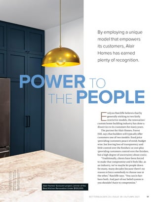 BETTERBUILDER.CA | ISSUE 39 | AUTUMN 2021 17
Alair Homes’ Sorauren project, winner of the
Best Kitchen Renovation Under $100,000.
P
H
OTO
G
R
A
P
H
Y
BY
J
U
LES
LE
E
U
N
LES
S
OT
H
E
R
W
I
S
E
S
P
E
C
I
F
I
E
D
MENIN
PROJECT
DESIG
NED
BY
SHIRLE
Y
MEISELS
OF
MHOUSE
INC
.
SOR
AUREN
PROJECT
DESIG
NED
BY
LINDSE
Y
KONIOR
OF
QANUK
By employing a unique
model that empowers
its customers, Alair
Homes has earned
plenty of recognition.
POWER TO
THE PEOPLE
E
velynn Ratcliffe believes that by
generally sticking to two fairly
restrictive models, the renovation/
custom home building industry has done a
disservice to its customers for many years.
The partner for Alair Homes, Forest
Hill, says that builders will typically offer
customers one of two models: fixed price
(providing customers peace of mind, budget
wise, but leaving loss of transparency and
little control over the finishes) or cost-plus
(providing customers control over the finishes,
but a high degree of uncertainty about costs).
“Traditionally, clients have been forced
to make that compromise and it feels like, as
an industry, we’ve maybe let people down
for many, many decades because there’s no
reason to force somebody to choose one or
the other,” Ratcliffe says. “You can in fact
have both. And part of our belief system is
you shouldn’t have to compromise.”
 