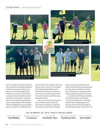 BETTERBUILDER.CA | ISSUE 39 | AUTUMN 2021
28
buildernews / BETTER BUILDER STAFF
The Sustainable Housing Foundation’s
13th annual Green Builder Challenge™
Golf Tournament was held on Satur­
day, June 12th at Flemingdon Park
Golf Club. Seven teams teed off for a
socially distanced best-ball round of
nine holes on a beautiful, sunny day.
The history of the tournament dates
back to John Godden’s 50th birthday,
when he challenged his green builder
clients and friends to build 50 homes
that were 50% more efficient. It became
known as the “Green is 50” challenge.
They celebrated by holding a golf
tournament, which has now become
an annual event and a fundraiser for
the work of the Sustainable Housing
Foundation (SHF).
This year’s COVID-19 restrictions
posed another barrier in that the
tournament was held on a Saturday
and numbers were limited. The golf
course owners accommodated our
need to socially distance and provided
an early dinner outside and a drinks
cart so that players could participate
without compromising their distance.
As a golfer and SHF Board member,
Christian Rinomato commented,
“It was an amazing event. It brought
together like-minded people in an
intimate and fun setting to build sus­
tainable relationships. I had a blast!” BB
T H E W I N N E R S O F T H I S Y E A R ’ S P R I Z E S W E R E :
WOMEN’S LONGEST DRIVE
Liz Cameron
BEST FOURSOME
Paul Duffy’s Team
MEN’S LONGEST DRIVE
Scott Bullock
CLOSEST TO THE HOLE
John Godden
MOST HONEST FOURSOME
Heathwood Team
From left: Scott Bullock, Richard Lyall,
Paul Duffy and Antony Zanini.
From left: Dominic Conforti, Frank Muto
(Rodeo Team) and Paul Lowes.
From left: Tino Iamundo, Tony DiClemente,
Karlee Vincent and Christian Rinomato.
From left: Chris Watt, Anthony Martelli,
Kevin Watt and Doug Dailey.
GREEN
BUILDER
CHALLENGE
 