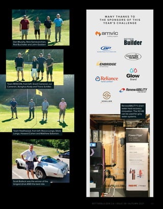 BETTERBUILDER.CA | ISSUE 39 | AUTUMN 2021 29
M A N Y T H A N K S T O
T H E S P O N S O R S O F T H I S
Y E A R ’ S C H A L L E N G E
RenewABILITY’s drain
water heat recovery
innovation. The X2-48
can be used for grey
water systems.
Team Heathwood, from left: Rocco Longo, Silvio
Longo, Howard Cohen and Matthew Solomon.
Team RESCON, from left: Grant Cameron, Liz
Cameron, Aonghus Kealy and Travis Schiller.
Dan Murphy, Nick Samavarchian,
Rod Buchalter and John Godden
Scott Bullock was the winner of the
longest drive AND the best ride.
 