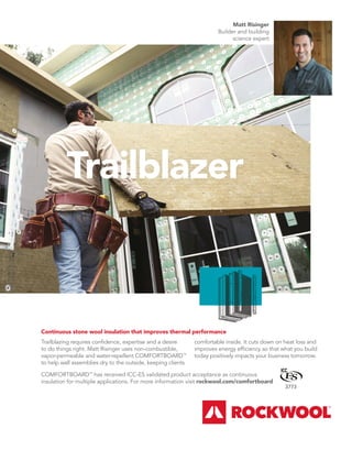 BETTERBUILDER.CA | ISSUE 39 | AUTUMN 2021
Trailblazer
Matt Risinger
Builder and building
science expert
COMFORTBOARD™
has received ICC-ES validated product acceptance as continuous
insulation for multiple applications. For more information visit rockwool.com/comfortboard
Continuous stone wool insulation that improves thermal performance
Trailblazing requires conﬁdence, expertise and a desire
to do things right. Matt Risinger uses non-combustible,
vapor-permeable and water-repellent COMFORTBOARD™
to help wall assemblies dry to the outside, keeping clients
comfortable inside. It cuts down on heat loss and
improves energy efﬁciency so that what you build
today positively impacts your business tomorrow.
3773
 