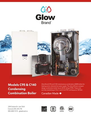 209 Citation Dr. Unit 3 & 4
Concord, ON L4K 2Y8
905-669-7373 · glowbrand.ca
Models C95 & C140
Condensing
Combination Boiler
Glow Brand C95 and C140 instantaneous combination ASME boilers for
heating and on-demand hot water supply. The ultra-efficient compact
design combination boiler has an AFUE rating of 95%. These units
are fully modulating at 10 to 1 and 2 inch PVC venting up to 100 feet.
Canadian Made
 
