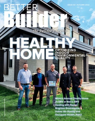 PUBLICATION
NUMBER
42408014 ISSUE 43 | AUTUMN 2022
Minto’s Annual Charity Home
To ERV or Not to ERV
Dealing with Radon
Brighton EnviroHome
Indoor Air Quality and
Occupant Health, Part I
OPTIMIZING
INDOOR
ENVIRONMENTAL
QUALITY
HEALTHY
HOME
 