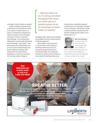 BETTERBUILDER.CA | ISSUE 43 | AUTUMN 2022
exchanger to boost indoor air quality.”
Good ventilation continues to be
a vital factor in the health and safety
of occupants in indoor spaces, as
well as an important component of
indoor air quality. And technology
continues to evolve to meet the
IAQ challenge. “As an IAQ pioneer,
Lifebreath is continuously developing
new technology,” says Symak. “Auto
balancing units and fault detection
are two current trends being driven
by the California building code,
which leads the way for better
buildings as a minimum standard.
We’re always ready to adapt to
changing codes, while also developing
technologies for future improvements
to IAQ management.”
With builders and contractors
“at the frontlines of the industry,
installing Lifebreath units and
communicating with end users,”
Airia Brands offers free Lifebreath
Academy training to educate them on
every detail of installing, balancing,
maintaining, troubleshooting and
retrofitting an air exchanger. Included
in the training are sales points to help
contractors better communicate the
benefits of high-quality indoor air to
homeowners. BB
Marc Huminilowycz
is a senior writer. He
lives and works in
a low-energy home
built in 2000. As
such, he brings first-hand experience
to his writing on technology and
residential housing and has published
numerous articles on the subject.
9
Don’t just breathe,
BREATHE BETTER.
As the industry leader in Indoor Air Quality systems, Lifebreath offers
effective, energy efficient and Ontario Building Code compliant solutions
for residential and commercial applications.
To learn more about our lineup of
products contact us today.
lifebreath.com
Visit
Lifebreath.com
tolearnmore!
orcallusat
1-855-247-4200
“…filtering indoor air
as it is being circulated
throughout the home
can work well as a
parallel system to an
air exchanger to boost
indoor air quality.”
 
