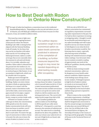 BETTERBUILDER.CA | ISSUE 43 | AUTUMN 2022
10
There are generally two options for
testing a house for radon: (1) purchase
a do-it-yourself radon test kit or (2) hire
a radon measurement professional.
The radon test kits include instructions
on how to set up the test and to send
it back to a lab for analysis once the
testing period is over. The cost of a DIY
radon test kit ranges from $40 to $50.
The Canadian guideline for
radon in indoor air for dwellings
is 200 becquerels per cubic metre
(200 bq/m3). A becquerel is a unit that
measures the emission of radiation per
second. The radon level in a dwelling
should not be above the guideline. The
only way to know your radon level is to
test and, if high levels are found, take
action to reduce it.
This issue has come to light once
again through the ongoing harmoni­
zation process where the Ontario
Building Code (OBC) is being further
aligned with the National Building
Code of Canada. So, for those that
may not be too familiar with radon,
what exactly is it? According to the
federal government, radon is a radio-
active gas that occurs naturally when
the uranium in soil and rock breaks
down. It is invisible, odourless and
tasteless. When radon is released from
the ground into the outdoor air, it is
diluted and is not a concern. However,
in enclosed spaces (like homes), it can
accumulate to high levels, which can
be a health risk to occupants.
Radon gas moves through the
ground and escapes outside or into
buildings. Radon can enter a home
any place it finds an opening where
the house is in contact with the
ground: cracks in foundation walls
and in floor slabs, construction joints,
gaps around service pipes, support
posts, window casements, floor
drains, sumps or cavities inside walls.
All homes in Canada can have
radon gas in them, but concentrations
differ greatly across the country.
Radon concentration levels will vary
from one house to another, even if
they are similar designs and next
door to each other. No matter the age,
type of construction or where a home
is located, the only way to know the
extent of radon in a home is to test.
With my role at RESCON, our
industry association has commented
on regulatory requirements surround­
ing radon requirements in the past, but
I’ve had no direct experience in testing
or mitigating radon. I thought it would
be worthwhile and interesting to use
my radon knowledge and took it upon
myself to test my own home (located
in York Region) to see what the level
of radon concentration would be. Not
knowing what to expect, especially
after hearing stories of builders
dealing with isolated instances of high
radon readings, I was fortunate when
my test analysis revealed a reading
of approximately one-tenth of the
200 bq/m3 guideline, thereby needing
no further action.
While my home testing revealed
minimal concentration, radon can
be dangerous to your health under
adverse conditions. Radon exposure
is the leading cause of lung cancer
in non-smokers. Prolonged exposure
to high levels of radon in indoor
air results in an increased risk of
developing lung cancer. The risk of
cancer depends on the level of radon
and how long a person is exposed to
those levels.
When it comes to the current OBC
and radon requirements, a building/
home in the following designated areas
shall be designed and constructed so
that the annual average concentration
of radon does not exceed 200 bq/m3
of air: the City of Elliot Lake in the
Territorial District of Algoma, the
Township of Faraday in the County of
Hastings and the geographic Township
of Hyman in the Territorial District of
Sudbury.
How to Best Deal with Radon
in Ontario New Construction?
industrynews / PAUL DE BERARDIS
T
he topic of radon has long been a contentious issue in the residential
homebuilding industry. Depending on who you ask and where you are
in Ontario, you will likely get a different answer from everyone on what
measures, if any, are needed to address radon.
The subfloor depres­
surization rough-in is an
economical option as
radon levels cannot be
predicted in advance
of the completion of
a building, so further
measures beyond the
rough-in may never be
needed depending on
what testing reveals
after occupancy.
 