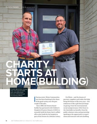 BETTERBUILDER.CA | ISSUE 43 | AUTUMN 2022
16
buildernews / ROB BLACKSTIEN
CHARITY
STARTS AT
HOME(BUILDING)
I
f karma exists, Minto Communities
sure has been banking its fair share
of the good variety over the past
couple of decades.
Since 2000, the Ottawa-based
builder has partnered with Children’s
Hospital of Eastern Ontario (CHEO) to
annually build the home that is raffled
off to raise funds for the hospital as
part of the Dream of a Lifetime Lottery.
For Minto – and the dozens of
partners, suppliers and trades that help
bring this house to life every year – this
endeavour is like a gift that just keeps
on giving. From the environmental,
social and governance (ESG) boost to
the charitable tax benefits, from the
public relations value and partnership
sparking to the opportunity to experi­
ment and innovate with new building
Franklin Menendez, energy
rater and inspector (left),
with Justin Bouchard,
Director of Estimating &
Purchasing at Minto.
 