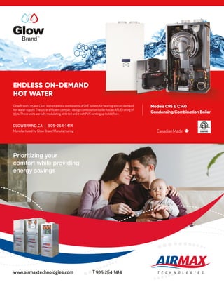 www.airmaxtechnologies.com T 905-264-1414
Prioritizing your
comfort while providing
energy savings
Canadian Made
Manufactured by Glow Brand Manufacturing
Models C95 & C140
Condensing Combination Boiler
Glow Brand C95 and C140 instantaneous combination ASME boilers for heating and on-demand
hot water supply. The ultra- efficient compact design combination boiler has an AFUE rating of
95%.These units arefully modulating at 10 to 1 and 2 inch PVC venting up to 100 feet.
Brand
TM
ENDLESS ON-DEMAND
HOT WATER
Models C95 & C140
Glow Brand C95 and C140 instantaneous combination ASME boilers for heating and on-demand
 