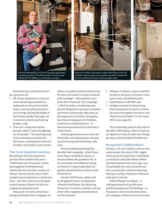 BETTERBUILDER.CA | ISSUE 43 | AUTUMN 2022
18
Bouchard says among this year’s
key sponsors are:
• BP, whose integrated, structural
wood sheathing/insulation is
employed on the exterior of the
home, and actually presented a
cost savings during the height of
the lumber market shortage, not
to mention a better-­­­performing
­product; and
• Enercare: a long-time Minto
partner which “came through big
on this project,” by donating some
of the mechanical systems for
this house, including the iFlow air
handler and tankless water heater.
The most important partner
But perhaps the most important
partner Minto had for this year’s
CHEO home was Panasonic, which
had supplied its WhisperValue
exhaust fan for previous versions of
Minto’s charity houses, but in 2022
raised its participation to a whole new
level – one that could very well spark
a much deeper alliance for the two
companies going forward.
Panasonic recently started mar­
keting its Breathe Well campaign, an
indoor air quality initiative that Sonny
Pirrotta, Panasonic Canada’s national
sales manager – IAQ solu­
tions, says
is the first of its kind. The campaign
– which includes a marketing com­
ponent designed to increase consumer
awareness and provide education on
the importance of indoor air quality,
and channel programs for builders,
contractors and distributors – is
showcased prominently in this year’s
CHEO house.
Each program features its own set
of benefits, including loyalty rewards,
special pricing and marketing colla­
teral.
Pirrotta helped spearhead the
Breathe Well campaign, which Pana­
sonic began working on about six
months before the pandemic hit. It
was certainly serendipitous timing
as interest in improving indoor air
quality skyrocketed as a direct result
of COVID-19.
For the CHEO home, which will
be designated and co-marketed as
a Breathe Well home, the following
Panasonic air quality solutions (on top
of the other equipment listed above)
will be featured:
• Whisper Air Repair, a spot air purifier
located in the gym, recreation room,
guest room and all bedrooms;
• Intelli Balance 200 ERV; and
• Swidget controls for monitoring
and automation, located in various
locations throughout the house (see
“Behavioural Studies” in the winter
2021 issue, page 16).
This technology played a key role in
the 2022 CHEO home, which scored an
air tightness result of under one change
per hour with the help of AeroBarrier.
Panasonic’s differentiator
Pirrotta, a 20-year industry veteran who
understands the entire HVAC supply
chain given his experience working for
a contractor and a distributor before
joining Panasonic five years ago, says
it is probably the only manufacturer
that can provide a solution featuring
heating, cooling, ventilation, filtration
and smart controls.
While Whisper Air Repair – a
ceiling-mounted air purification
pod featuring Nano X technology – is
Panasonic’s most recent innovation,
the company will not rest on its laurels.
Navien tankless hot water heater with iFlow smart air
handler reduces gas consumption by 20% compared
to conventional furnace and hot water tank.
Franklin Menendez in front of Greyter greywater
recycling system. Franklin performs third-party
validation for HERSH2O and water savings.
 