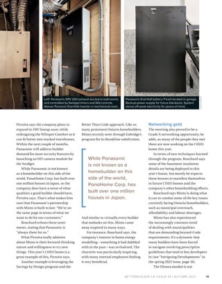 BETTERBUILDER.CA | ISSUE 43 | AUTUMN 2022
Pirrotta says the company plans to
expand its ERV lineup soon, while
redesigning the Whisper Comfort so it
can fit better into stacked townhomes.
Within the next couple of months,
Panasonic will address builder
demand for more security features by
launching an HD camera module for
the Swidget.
While Panasonic is not known
as a homebuilder on this side of the
world, PanaHome Corp. has built over
one million houses in Japan, so the
company does have a sense of what
qualities a good builder should have,
Pirrotta says. That’s what makes him
sure that Panasonic’s partnership
with Minto is built to last: “We’re on
the same page in terms of what we
want to do for our customers.”
Bouchard echoes these senti­
ments, stating that Panasonic is
“always there for us.”
What Pirrotta really admires
about Minto is their forward-thinking
nature and willingness to try new
things. This year’s CHEO home is a
great example of this, Pirrotta says.
Another example is leveraging the
Savings by Design program and the
Better Than Code approach. Like so
many prominent Ontario homebuilders,
Minto recently went through Enbridge’s
program for its Brookline subdivision.
And similar to virtually every builder
that embarks on this, Minto came
away inspired in many ways.
For instance, Bouchard says, the
company’s interest in home energy
modelling – something it had dabbled
with in the past – was revitalized. The
charrette was particularly inspiring,
with many internal employees finding
it very beneficial.
Networking gold
The meeting also proved to be a
Grade A networking opportunity, he
adds, as many of the people they met
there are now working on the CHEO
home this year.
In terms of new techniques learned
through the program, Bouchard says
some of the basement insulation
details are being deployed in this
year’s house, but mostly he expects
these lessons to manifest themselves
in future CHEO homes and the
company’s other homebuilding efforts.
Bouchard says Minto is doing what
it can to combat some of the key issues
currently facing Ontario homebuilders,
such as municipal overreach,
affordability and labour shortages.
Minto has also experienced
the increasingly common trend
of dealing with municipalities
that are demanding beyond-Code
requirements. It’s a dynamic that
many builders have been forced
to navigate involving prescriptive
guidelines that tend to box developers
in (see “Intriguing Developments” in
the spring 2022 issue, page 16).
The Ottawa market is not
19
While Panasonic
is not known as a
homebuilder on this
side of the world,
PanaHome Corp. has
built over one million
houses in Japan.
Panasonic EverVolt battery 11 kwh located in garage.
Backup power supply for future blackouts. System
stores off-peak electricity for peace of mind.
Left: Panasonic ERV 200 exhaust ducted to bathrooms
and controlled by Swidget timers and IAQ controls.
Above: Pansonic EverVolt inverter in mechanical room.
JOHN
GODDEN
 