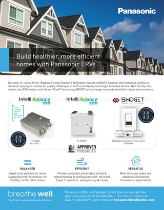 Our easy-to-install Intelli-Balance Energy Recovery Ventilators feature a BOOST function that increases airflow on
demand, helping to combat air quality challenges in both multi-family and single detached homes. With the flip of a
switch, two ECM motors with Smart Flow™ technology BOOST air exchange to provide healthier indoor environments.
FV-20VEC1
BALANCED
Expel stale polluted air while
supplying fresh, filtered air for
healthy, comfortable homes
Build healthier, more efficient
homes with Panasonic ERVs
EFFICIENT
Provide consistent, predictable airflow &
reduce heating & cooling loads with ‘set it and
forget it’ operation, saving energy & money
VERSATILE
Meet the latest codes and
standards and exceed
homeowner expectations
Panasonic ERVs and Swidget Smart Devices are Holmes
Approved and part of Breathe Well, The Only Complete Air
Quality Solution™. Learn more at PanasonicBreatheWell.com
FV-10VE2
FV-10VEC2
20/40/60 Dry Contact Timer Switch
S16008WA
 