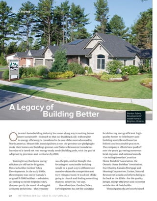BETTERBUILDER.CA | ISSUE 43 | AUTUMN 2022
22
buildernews / MARC HUMINILOW YCZ
You might say that home energy
efficiency is old hat for Brighton,
Ontario builder Gordon Tobey
Developments. In the early 1980s,
the company was one of Canada’s
original R-2000 builders – a decision,
according to owner Stephen Tobey,
that was partly the result of a sluggish
economy at the time. “The economy
was the pits, and we thought that
focusing on sustainable building
would be a good way to differentiate
ourselves from the competition and
turn things around. It was kind of like
going to church and finding something
that you believe in,” he says.
Since that time, Gordon Tobey
Developments has set the standard
for delivering energy-efficient, high-
quality homes to their buyers and
building a solid brand based on
holistic and sustainable practices.
The company’s efforts have paid off
over the years, garnering numerous
local, regional and national awards
– including from the Canadian
Home Builders’ Association, the
Ontario Home Builders’ Association,
EnerQuality, Canada Mortgage and
Housing Corporation, Tarion, Natural
Resources Canada and others dating as
far back as the 1990s – for the quality,
design, energy efficiency and customer
satisfaction of their builds.
“Housing awards are loosely based
A Legacy of
Building Better
O
ntario’s homebuilding industry has come a long way in making homes
more sustainable – so much so that our Building Code, with respect
to energy efficiency, is considered to be one of the most advanced in
North America. Meanwhile, municipalities across the province are pledging to
make their homes and buildings greener, and Natural Resources Canada has
introduced a tiered net zero energy-ready model building code, with the goal of
adoption by provinces and territories by 2030.
Gordon Tobey
Developments'
model home in
Brighton, Ontario.
 