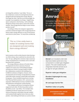 BETTERBUILDER.CA | ISSUE 43 | AUTUMN 2022
on things like aesthetics,” says Tobey. “For us, it
has really been a matter of creating homes that are
designed well and making them energy efficient.
One begat the other. Take the use of natural light, for
example. It accomplishes two things – bright living
spaces and passive solar heating – with overhangs
designed to keep certain spaces cool in the summer
months. These design features help to create a better
product overall.”
According to Tobey, his company’s approach to
customer satisfaction begins with recognizing that its
buyers expect energy efficiency as one of the primary
must-haves in their home. “It’s much like considering
fuel economy as well as other features when buying a
car. With a home, there could also be a hot tub in the
mix,” he says, adding that customers enjoy numerous
energy-saving features as standard, such as sub-slab
basement floor insulation.
The energy efficiency odyssey of Gordon Tobey
Developments has been a journey of mutual
support over many years with leading insulation
manufacturer Owens Corning Canada. In 2000,
the collaboration resulted in the building of an
R-2000 EnviroHome in Brighton, Ontario, which
incorporated a list of energy-saving elements to lower
utility bills while creating a comfortable and healthy
living space. These included using Owens Corning
Pink Thermal Wall insulation, VOC- and toxin-free
materials, Lifebreath heat recovery ventilators with
HEPA filtration and hydronic in-floor heating.
“Our company and Owens Corning have always
supported each other. We like the product and its
durability on site,” says Tobey. “For example, their
CodeBord Air Barrier System that we use on the
interior of basement walls before they get studded
and insulated holds together better than any other
product. And, looking at the home as a system, Owens
23
“For us, it has really been a
matter of creating homes that
are designed well and making
them energy efficient.”
 