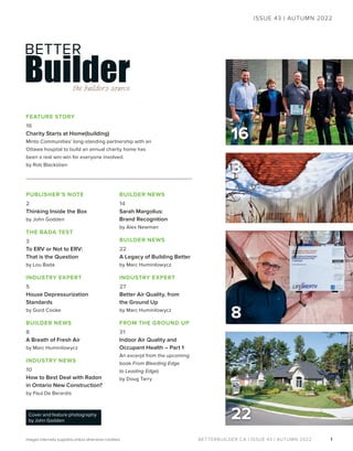 BETTERBUILDER.CA | ISSUE 43 | AUTUMN 2022 1
8
ISSUE 43 | AUTUMN 2022
Images internally supplied unless otherwise credited.
22
Cover and feature photography
by John Godden
16
FEATURE STORY
16
Charity Starts at Home(building)
Minto Communities’ long-standing partnership with an
Ottawa hospital to build an annual charity home has
been a real win-win for everyone involved.
by Rob Blackstien
PUBLISHER’S NOTE
2
Thinking Inside the Box
by John Godden
THE BADA TEST
3
To ERV or Not to ERV:
That is the Question
by Lou Bada
INDUSTRY EXPERT
5
House Depressurization
Standards
by Gord Cooke
BUILDER NEWS
8
A Breath of Fresh Air
by Marc Huminilowycz
INDUSTRY NEWS
10
How to Best Deal with Radon
in Ontario New Construction?
by Paul De Berardis
BUILDER NEWS
14
Sarah Margolius:
Brand Recognition
by Alex Newman
BUILDER NEWS
22
A Legacy of Building Better
by Marc Huminilowycz
INDUSTRY EXPERT
27
Better Air Quality, from
the Ground Up
by Marc Huminilowycz
FROM THE GROUND UP
31
Indoor Air Quality and
Occupant Health – Part 1
An excerpt from the upcoming
book From Bleeding Edge
to Leading Edge)
by Doug Tarry
3
 