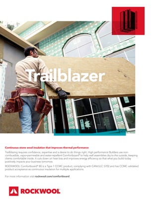 Trailblazer
Continuous stone wool insulation that improves thermal performance
Trailblazing requires confidence, expertise and a desire to do things right. High performance Builders use non-
combustible, vapor-permeable and water-repellent Comfortboard®
to help wall assemblies dry to the outside, keeping
clients comfortable inside. It cuts down on heat loss and improves energy efficiency so that what you build today
positively impacts your business tomorrow.
ROCKWOOL Comfortboard®
80 is a Type 1 CCMC product, complying with CAN/ULC S702 and has CCMC validated
product acceptance as continuous insulation for multiple applications.
For more information visit rockwool.com/comfortboard
 