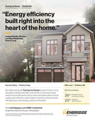 “Energy efficiency
built right into the
heart of the home.”
Savings by Design | Residential
Visit enbridgegas.com/SBD-residential
to get the most out of your next project.
* Projected savings based on energy modelling simulations from the Savings by Design Integrated Design Process
workshop. Terms and conditions apply. Visit enbridgegas.com/SBD-residential for details. © 2022 Enbridge Gas Inc.
All rights reserved. ENB 822 06/2022
Success Story | Poetry Living
Angelo Moscillo, Director,
Low-Rise Residential,
Poetry Living
Bycollaboratingwith Savings by Designexperts,PoetryLiving
wasabletodesigntheirEllisLanehomestomaximizeenergy
andenvironmentalperformance.Improvedwallinsulationandair
sealing,high-efficiencywaterheaters,andotherenhancements
willhelpbuyerssaveenergyandlivecomfortably.
By the numbers
—
Projected annual
natural gas savings
26%
Projected
GHG reduction*
23%
Ellis Lane | Caledon, ON
—
 