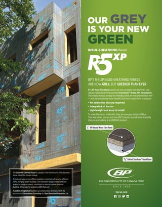 INSUL-SHEATHING Panel
11⁄16” DuPontStyrofoam™BrandPanel
½” All-Natural Wood Fibre Panel
All-Natural Wood Fibre Panel
The Leslieville Laneway house is a project in the Toronto area. This discovery
home is built for climate change.
It Features superior woodfibre insulation combined with energy-efficient
HVAC and grey water recycling. The innovative design creates efficient
spaces for more occupants, resulting in a reduced carbon footprint
building. The project is targeting LEED Platinum.
A Barbini Design Build (barbini.ca) construction, developed with the
assistance of Clearsphere Consulting for Skye Mainstreet Properties Ltd.
bpcan.com
S I N C E 1 9 0 5
BP’S R-5 XP INSUL-SHEATHING PANELS
ARE NOW GREY, BUT GREENER THAN EVER
R-5 XP Insul-Sheathing panels are now available with DuPont’s new
reduced global warming potential Styrofoam™ Brand XPS formulation.
This means that our already eco-friendly panels are now greener than ever
— and still provide the same benefits that have made them so popular:
• No additional bracing required
• Integrated air barrier
• Lightweight and easy to install
To make them easy to identify, they are now grey instead of blue.
That way, when you see our new GREY panels, you will know instantly
that you are looking at a GREENER product.
OUR GREY
IS YOUR NEW
GREEN
 