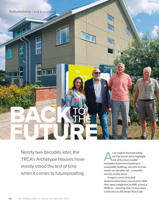 BETTERBUILDER.CA | ISSUE 48 | WINTER 2023
16
featurestory / ROB BLACKSTIEN
A
s we explore futureproofing,
we’d be remiss not to highlight
one of the most notable
examples of prescient thinking in
sustainable building, one with its roots
nearly two decades old – a veritable
eternity in this sector.
Imagine a semi-detached
demonstration home conceived in 2006
that, upon completion in 2008, scored a
HERS 41 – meaning that, 15 years later,
it still rates as 28% better than Code.
BACKTO
THE
FUTURE
Nearly two decades later, the
TRCA’s Archetype Houses have
mostly stood the test of time
when it comes to futureproofing.
 