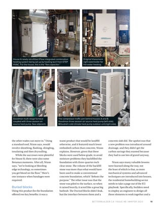 BETTERBUILDER.CA | ISSUE 48 | WINTER 2023
the other trades can move in.” Using
a standard roof, Nixon says, would
involve sheathing, flashing, shingling,
insulating and then drywalling.
While the successes were plentiful
for House B, there were also some
Betamax moments. After all, Nixon
says, “we’re looking at bleeding
edge technology, so sometimes
you get blood on the floor.” Here’s
one instance when bandages were
required:
Durisol blocks
Using this product for the foundation
offered two key benefits: it was a
waste product that would be landfill
otherwise, and it featured much lower
embodied carbon than concrete, Nixon
explains. However, given that these
blocks were used below grade, to avoid
moisture problems they backfilled the
foundation with three-quarter-inch
clear stone. The volume of the backfill
stone was more than what would have
been used to make a conventional
concrete foundation, which “defeats the
purpose.” The other issue was that the
stone was piled to the surface, so when
it rained heavily, it acted like a great big
bathtub. The Durisol blocks didn’t leak,
but the interface between them and a
19
House A newly retrofitted iFlow integrated combination
heating system being set up by heating tech from STEP
HVAC. For the house, this is the “flex capacitor.”
Goodman multi-stage furnace
coupled with three season air
source heat pump. See adjacent.
Original Viessmann
right sized boiler for
hot water heating.
The compressor traffic jam behind houses A and B.
Goodman three season air source heat pump (left side).
Mitsubishi cold climate heat pump outdoor unit (right side).
concrete slab did. The upshot was that
a new problem was introduced around
drainage, and they didn’t get the
carbon savings they wanted because
they had to use lots of gravel anyway.
Nixon says many valuable lessons
were learned along the way, not
the least of which is that, as more
mechanical systems and advanced
techniques are introduced into houses,
the residential homebuilding sector
needs to take a page out of the ICI
playbook. Specifically, builders need
to employ an engineer to design all
these elements to work together and a
 