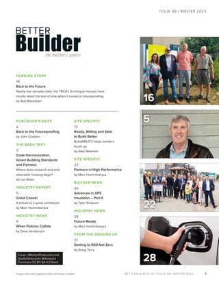 BETTERBUILDER.CA | ISSUE 48 | WINTER 2023
PUBLISHER’S NOTE
2
Back to the Futureproofing
by John Godden
THE BADA TEST
3
Code Harmonization,
Green Building Standards
and Fairness
Where does research end and
attainable housing begin?
by Lou Bada
INDUSTRY EXPERT
5
Great Cooke!
A tribute to a great contributor
by Marc Huminilowycz
INDUSTRY NEWS
9
When Policies Collide
by Dave Henderson
SITE SPECIFIC
13
Ready, Willing and Able
to Build Better
BuildABILITY helps builders
brush up
by Alex Newman
SITE SPECIFIC
22
Partners in High Performance
by Marc Huminilowycz
BUILDER NEWS
26
Advances in XPS
Insulation – Part II
by Tyler Simpson
INDUSTRY NEWS
28
Future-Ready
by Marc Huminilowycz
FROM THE GROUND UP
31
Getting to 500 Net Zero
by Doug Tarry
5
1
31
ISSUE 48 | WINTER 2023
Images internally supplied unless otherwise credited.
FEATURE STORY
16
Back to the Future
Nearly two decades later, the TRCA’s Archetype Houses have
mostly stood the test of time when it comes to futureproofing.
by Rob Blackstien
22
Cover: JMortonPhoto.com and
OtoGodfrey.com; Wikimedia
Commons CC BY-SA 4.0 Deed
16
28
 