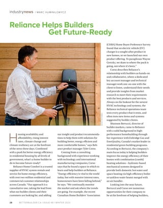 BETTERBUILDER.CA | ISSUE 48 | WINTER 2023
28
industrynews / MARC HUMINILOW YCZ
H
ousing availability and
affordability, rising interest
rates, climate change and
climate resiliency are at the forefront
of the news these days. Combined
with a push for better energy efficiency
in residential housing by all levels of
government, what’s a home builder to
do to become future-ready?
Reliance Home Comfort is a trusted
supplier of HVAC system rentals and
service for home energy efficiency,
with over two million residential and
commercial customer relationships
across Canada. “Our approach is a
consultative one, taking the lead from
what our builder clients and their
customers are looking for, and adding
our insight and product recommenda-
tions to help them with solutions for
building better, energy efficient and
more comfortable homes,” says Reli-
ance product manager Tyler Corso.
Coming from a consulting
background with experience working
with technology and international
manufacturing companies, Corso
says that he found a space in which to
learn and help builders at Reliance.
“Energy efficiency is vital to the world
today, but with massive interest rates,
homeowners have been falling behind,”
he says. “We continually monitor
the market and ask where the trends
are going. For example, the recent
Canadian Home Builders’ Association
(CHBA) Home Buyer Preference Survey
found that an electric vehicle (EV)
charger is a sought-after product in
new homes, so we launched our own
product offering. To paraphrase Wayne
Gretzky, we skate to where the puck is
going, not where it’s been.”
Corso describes Reliance’s
relationship with builders as hands-on
and collaborative, where a dedicated
key account manager and technical
manager work one-on-one with the
client to listen, understand their needs
and provide insights from market
research to meet their requirements
with the best products and services.
Always on the lookout for the newest
HVAC technology and systems, the
Reliance technical operations team
tests every product that it rents, and
often tests new items and systems
suggested by builder clients.
Shannon Bertuzzi, director of
builder markets, came to Reliance
with a solid background in high-
performance homebuilding through
her experience with Enbridge Gas and
EnerQuality, Canada’s market leader in
residential green building programs.
According to Bertuzzi, the company’s
main focus today is helping builders
improve the energy efficiency of their
homes with combination (combi)
heating solutions – hydronic-based
mechanical systems designed to
provide both domestic hot water and
space heating via high-efficiency boiler
or tankless water heater merged with
an air handler.
Looking into the near future,
Bertuzzi and Corso see numerous
opportunities for their company to
be at the forefront of helping builders,
Reliance Helps Builders
Get Future-Ready
BRUNO
DESTOMBES
 
