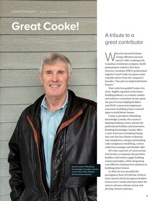 BETTERBUILDER.CA | ISSUE 48 | WINTER 2023 5
Great Cooke!
industryexpert / MARC HUMINILOW YCZ
Gord Cooke of Building
Knowledge Canada, winner
of the Clean 50 Lifetime
Achievement Award.
W
hen he started his home
energy efficiency journey
back in 1983, working with
Canadian ventilation company vänEE
promoting its industry-first heat
recovery ventilator (HRV), professional
engineer Gord Cooke was given some
valuable advice from the company’s
founder: “Our job is to help build better
houses.”
That credo has guided Cooke ever
since. Highly regarded in the home­
building industry as a trainer, author
and industry consultant, he has spent
the past 25 years helping builders
and HVAC contractors implement
innovative building science technol­
ogies to build better homes.
Cooke is president of Building
Knowledge Canada, the country’s
leading building science advisor for
professional builders and renovators.
Building Knowledge Canada offers
a suite of services including Energy
Star and Net Zero Home evaluation
and compliance, energy and building
code compliance modelling, carbon
reduction strategies and Builder 360º.
He’s also a partner at Construction
Instruction, a company that provides
builders with tools to apply building
science principles, while integrating
cost-effective and practical solutions to
building better homes.
In 2022, he was awarded the
prestigious Clean 50 Lifetime Achieve­
ment Award, which recognizes leaders
from across Canada who have done the
most to advance climate action and
develop climate solutions.
A tribute to a
great contributor
 