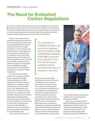 BETTERBUILDER.CA | ISSUE 52 | WINTER 2024
However, the constant focus on
operational emissions has skewed our
focus away from other considerations,
such as embodied carbon or product
emissions, which are the largest
contributor to overall emissions and
thereby represent a huge opportunity
to reduce carbon. Considering low-
rise residential construction in the
Greater Toronto and Hamilton Area
(GTHA) contributes nearly one million
tonnes of GHG emissions per year,
which is equivalent to the operation
of almost 200,000 automobiles,
there needs to be more thoughtful
consideration to embodied carbon
implications.
The calculation of embodied
carbon is not currently a regulated
practice. With the 2025 model
National Building Code (NBC)
expected to be released in the first
half of this year, embodied carbon
considerations were not included
in this code. Although there were
discussions, it was determined that
more time was needed, and that the
2030 NBC would be the more realistic
opportunity to begin regulating
embodied carbon. At the provincial
level, the 2024 OBC just recently came
into effect after a harmonization
exercise with the 2020 NBC, so
embodied carbon is a long way out
from being included in national or
provincial building codes.
At the municipal level, certain
jurisdictions are encouraging
homebuilders to conduct and report
on embodied carbon emissions
in the hope that, sometime in the
future, emission intensity targets
can be established and enforced. It’s
encouraging to see that embodied
carbon is on the radar, but there are
limited tools and procedures for
calculating it. One such tool is the
Material Carbon Emissions Estimator
(MCE2), which was developed by
Natural Resources Canada and is
designed for quantifying the embodied
carbon GHG emissions associated with
specific low-rise, residential building
designs. While this free spreadsheet
can be an informative tool to provide
some embodied carbon estimates and
insight, there are several practical
limitations with MCE2.
One other, more advanced tool is
BEAM (Building Emissions Accounting
for Materials), which is another free,
spreadsheet-based embodied carbon
estimator well suited for low- and
mid-rise residential applications.
BEAM was developed by Builders for
9
industrynews / PAUL DE BERARDIS
Paul Guglietti, of Townwood Homes,
is a member of the Low Carbon
Homebuilder Coalition.
I
n late 2024, the Sustainable Housing Foundation arranged an event with guest
speaker Chris Magwood, director of research with Builders for Climate Action,
to discuss embodied carbon. Many of us in the building industry are well versed
in and understand operational emissions, which is the greenhouse gas (GHG)
emissions output over the useful service life of a home or building.
The calculation of
embodied carbon is not
currently a regulated
practice. With the 2025
model National Building
Code (NBC) expected
to be released in the
first half of this year,
embodied carbon
considerations were not
included in this code.
The Need for Embodied
Carbon Regulations
 