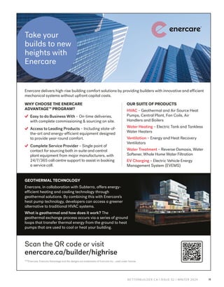 BETTERBUILDER.CA | ISSUE 52 | WINTER 2024 11
™/®
Enercare, Enercare Advantage and the designs are trademarks of Enercare Inc., used under license.
Enercare delivers high-rise building comfort solutions by providing builders with innovative and efficient
mechanical systems without upfront capital costs.
GEOTHERMAL TECHNOLOGY
Enercare, in collaboration with Subterra, offers energy-
efficient heating and cooling technology through
geothermal solutions. By combining this with Enercare’s
heat pump technology, developers can access a greener
alternative to traditional HVAC systems.
What is geothermal and how does it work? The
geothermal exchange process occurs via a series of ground
loops that transfer thermal energy from the ground to heat
pumps that are used to cool or heat your building.
Scan the QR code or visit
enercare.ca/builder/highrise
OUR SUITE OF PRODUCTS
HVAC – Geothermal and Air Source Heat
Pumps, Central Plant, Fan Coils, Air
Handlers and Boilers
Water Heating – Electric Tank and Tankless
Water Heaters
Ventilation – Energy and Heat Recovery
Ventilators
Water Treatment – Reverse Osmosis, Water
Softener, Whole Home Water Filtration
EV Charging – Electric Vehicle Energy
Management System (EVEMS)
WHY CHOOSE THE ENERCARE
ADVANTAGE™ PROGRAM?
Easy to do Business With – On-time deliveries,
with complete commissioning & sourcing on site.
Access to Leading Products – Including state-of-
the-art and energy-efficient equipment designed
to provide year-round comfort.
Complete Service Provider – Single point of
contact for sourcing both in-suite and central
plant equipment from major manufacturers, with
24/7/365 call centre support to assist in booking
a service call.
Take your
builds to new
heights with
Enercare
ECH3697_BetterBuilderAd_Fall_d7.indd 1
ECH3697_BetterBuilderAd_Fall_d7.indd 1 2024-10-15 3:10PM
2024-10-15 3:10PM
 