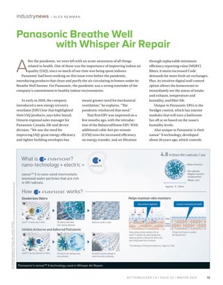 BETTERBUILDER.CA | ISSUE 52 | WINTER 2024
As early as 2018, the company
introduced a new energy recovery
ventilator (ERV) line that highlighted
their IAQ products, says John Sneyd,
Ontario regional sales manager for
Panasonic Canada, life and device
division. “We saw the need for
improving IAQ: great energy efficiency
and tighter building envelopes has
meant greater need for mechanical
ventilation,” he explains. “The
pandemic reinforced that need.”
That first ERV was improved on a
few months ago, with the introduc­
tion of the BalancedHome ERV. With
additional cubic feet per minute
(CFM) sizes for increased efficiency
on energy transfer, and air filtration
through replaceable minimum
efficiency reporting value (MERV)
filters, it meets increased Code
demands for more fresh air exchanges.
Plus, its intuitive digital wall control
option allows the homeowner to
immediately see the status of intake
and exhaust, temperature and
humidity, and filter life.
Unique to Panasonic ERVs is the
Swidget control, which has interior
modules that will turn a bathroom
fan off or on based on the room’s
humidity levels.
Also unique to Panasonic is their
nanoe™ X technology, developed
about 20 years ago, which controls
13
Panasonic Breathe Well
with Whisper Air Repair
industrynews / ALEX NEWMAN
A
fter the pandemic, we were left with an acute awareness of all things
related to health. One of those was the importance of improving indoor air
quality (IAQ), since so much of our time was being spent indoors.
Panasonic had been working on this issue even before the pandemic,
introducing products that clean and purify the air circulating in homes under its
Breathe Well banner. For Panasonic, the pandemic was a strong reminder of the
company’s commitment to healthy indoor environments.
Panasonic’s nanoeTM X technology used in Whisper Air Repair.
WHISPER
AIR-
REPAIR
_
F
V-
01VCN1
_
SELL
_
SHEET_
EN
.
PDF
HT
TPS:
//
NA
.
PANASONIC
.C
A
/
INDOOR-
AIR-
QUALIT
Y/
VENTIL
ATION
/AIR-
PURIFIERS/
WHISPER
AIR-
REPAIR
 