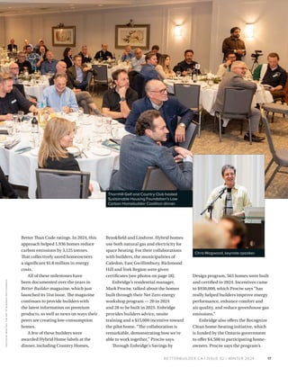 BETTERBUILDER.CA | ISSUE 52 | WINTER 2024
Better Than Code ratings. In 2024, this
approach helped 1,936 homes reduce
carbon emissions by 3,125 tonnes.
That collectively saved homeowners
a significant $1.8 million in energy
costs.
All of these milestones have
been documented over the years in
Better Builder magazine, which just
launched its 51st issue. The magazine
continues to provide builders with
the latest information on premium
products, as well as news on ways their
peers are creating low-consumption
homes.
A few of these builders were
awarded Hybrid Home labels at the
dinner, including Country Homes,
Brookfield and Lindvest. Hybrid homes
use both natural gas and electricity for
space heating. For their collaborations
with builders, the municipalities of
Caledon, East Gwillimbury, Richmond
Hill and York Region were given
certificates (see photos on page 18).
Enbridge’s residential manager,
Mark Prociw, talked about the homes
built through their Net Zero energy
workshop program — 20 in 2024
and 28 to be built in 2025. Enbridge
provides builders advice, onsite
training and a $15,000 incentive toward
the pilot home. “The collaboration is
remarkable, demonstrating how we’re
able to work together,” Prociw says.
Through Enbridge’s Savings by
Design program, 565 homes were built
and certified in 2024. Incentives came
to $930,000, which Prociw says “has
really helped builders improve energy
performance, enhance comfort and
air quality, and reduce greenhouse gas
emissions.”
Enbridge also offers the Recognize
Clean home-heating initiative, which
is funded by the Ontario government
to offer $4,500 to participating home­
owners. Prociw says the program’s
17
Thornhill Golf and Country Club hosted
Sustainable Housing Foundation’s Low
Carbon Homebuilder Coalition dinner.
PHOTOS
BY
MIKE
DAY,
THE
ART
OF
BUSINESS
PHOTOG
R
APHY
Chris Magwood, keynote speaker.
 