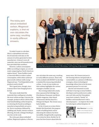 BETTERBUILDER.CA | ISSUE 52 | WINTER 2024
To make it easier to calculate,
there’s a spreadsheet tool and a
list of materials with data on the
amount of carbon generated in their
manufacture. It doesn’t cover all
materials, since not all manufacturers
have provided their numbers.
However, carbon consumption
differs according to region, as a recent
study comparing four North American
regions found. “Some builders made
a concerted effort to reduce carbon
consumption, while others achieved
great results without really trying,”
Magwood says. “It all depended on the
products used to build.”
This is good news, though, since
it means there’s low-hanging fruit to
be had.
That same study listed the
materials that could garner a builder
the most carbon savings. Concrete, for
example, produces about a third of the
total homebuilding carbon footprint,
so choosing the brand according to
manufacturing methods can save a
lot. Next is insulation, followed by
cladding and, finally, interior surfaces
(flooring, drywall, ceilings). Roofing is
very low on the scale.
The tricky part about embodied
carbon, Magwood explains, is that no
one calculates the same way, resulting
in vastly different answers. That’s why
he has worked with RESNET to develop
a standard for measuring embodied
carbon. A suite of case studies on
their website highlights the various
strategies a builder can use.
The evening ended with a lucky
draw sponsored by Enbridge Gas
Distribution, Panasonic and Better
Builder magazine. John Sneyd
of Panasonic did the draw for a
WhisperAir Repair. The winner was a
lucky builder.
In the 12 years or so since Better
Builder first launched, the progress
made in building better and in
educating the industry has been
incredible, though hardly surprising.
I’ve written for Better Builder for 10
years but have known about John for
19
many more. He’s known not just in
the housing industry but generally in
sustainability as a pioneer of efficiency
strategies, whose technological
knowledge allows him to be the most
persistent person I’ve ever met.
But the real testament to work
well done is having so many builders,
developers and manufacturers under
one roof. John and the Clearsphere
team have created a “family” of
builders and manufacturers with a
shared purpose — to improve the world
by reducing its carbon footprint. BB
Alex Newman is a writer,
editor and researcher at
alexnewmanwriter.com.
Proud Hybrid Home builders: Rula Alsaigh, Louie Pantaleo, Zoran Popovic (Lindvest Homes),
Christian Rinomato (Country Homes), John Godden, and Tiago Moura (Brookfield).
The tricky part
about embodied
carbon, Magwood
explains, is that no
one calculates the
same way, resulting
in vastly different
answers.
 