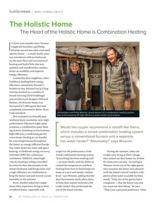 BETTERBUILDER.CA | ISSUE 52 | WINTER 2024
20
buildernews / MARC HUMINILOW YCZ
I
t’s been nine months since Toronto
couple Jill Hamilton and Philip
Wisener moved into their renovated
uptown home — a small, drafty, post-
war townhouse with no bathroom
on the main floor and astronomical
heating and hydro bills that was
updated and retrofitted for comfort,
better accessibility and superior
energy efficiency.
Assisted by their neighbour, John
Godden (a leading home energy
efficiency consultant), Wisener’s
brother-in-law, Richard Lay (a P.Eng.
who has worked on a number of
award-winning LEED buildings)
and architectural designer Deborah
Mesher, the Wisener home was
increased to 1,200 square feet and
completely renovated to Better Than
Code standard.
This included eco-friendly poly­
urethane foam insulation; new, high-
performance Fibertech triple-pane
windows; a combination space heat­
ing system, including an Envirosense
high-efficiency condensing gas hot
water heater feeding an air handler
for even temperatures throughout
the home; an energy-efficient Energy
Star water heater for water and space
heating; a LifeBreath energy recovery
ventilator (ERV) for continuous
ventilation; AIRMAX-zoned high-
velocity heating/cooling controlled
by smart Ecobee thermostats in the
master bedroom and living room; and
a high-efficiency air conditioner to
keep the home cool and remove excess
humidity in the summer.
Better Builder asked the couple
about their experience living in their
retrofitted home, especially with
respect to the performance of the
zoned combination heating system.
“Everything has been working well
— no more drafts, and the ability to
control the temperature and floor
heating from front to back keeps our
home at a nice and steady comfort
level,” says Wisener, adding that the
dual thermostats easily allow them
to keep their master bedroom a bit
cooler (which they prefer) and the
rest of the house warmer.
During the summer, when the
couple were living at their cottage,
they rented out their home via Airbnb
for some extra income. According to
Wisener, seven out of the eight guests
who stayed in the home were pleased
with the home’s overall comfort, with
plenty of hot water available for their
needs. “Only one of the guests had a
complaint — that the house was a bit
too warm for their liking,” he says.
“That’s just a personal preference. Some
The Holistic Home
The Heart of the Holistic Home is Combination Heating
Jill Hamilton and Philip Wisener, proud owners of a combination heating system
with an Envirosense SF high efficiency water heater as its engine.
Would the couple recommend a retrofit like theirs,
which includes a zoned combination heating system
versus a conventional furnace and a separate
hot water heater? “Absolutely!” says Wisener.
 
