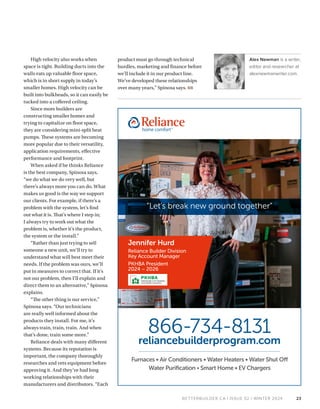 BETTERBUILDER.CA | ISSUE 52 | WINTER 2024
High velocity also works when
space is tight. Building ducts into the
walls eats up valuable floor space,
which is in short supply in today’s
smaller homes. High velocity can be
built into bulkheads, so it can easily be
tucked into a coffered ceiling.
Since more builders are
constructing smaller homes and
trying to capitalize on floor space,
they are considering mini-split heat
pumps. These systems are becoming
more popular due to their versatility,
application requirements, effective
performance and footprint.
When asked if he thinks Reliance
is the best company, Spinosa says,
“we do what we do very well, but
there’s always more you can do. What
makes us good is the way we support
our clients. For example, if there’s a
problem with the system, let’s find
out what it is. That’s where I step in;
I always try to work out what the
problem is, whether it’s the product,
the system or the install.”
“Rather than just trying to sell
someone a new unit, we’ll try to
understand what will best meet their
needs. If the problem was ours, we’ll
put in measures to correct that. If it’s
not our problem, then I’ll explain and
direct them to an alternative,” Spinosa
explains.
“The other thing is our service,”
Spinosa says. “Our technicians
are really well informed about the
products they install. For me, it’s
always train, train, train. And when
that’s done, train some more.”
Reliance deals with many different
systems. Because its reputation is
important, the company thoroughly
researches and vets equipment before
approving it. And they’ve had long
working relationships with their
manufacturers and distributors. “Each
product must go through technical
hurdles, marketing and finance before
we’ll include it in our product line.
We’ve developed these relationships
over many years,” Spinosa says. BB
Alex Newman is a writer,
editor and researcher at
alexnewmanwriter.com.
23
Furnaces • Air Conditioners • Water Heaters • Water Shut Off
Water Purification • Smart Home • EV Chargers
866-734-8131
reliancebuilderprogram.com
“Let’s break new ground together”
Jennifer Hurd
Reliance Builder Division
Key Account Manager
PKHBA President
2024 – 2026
 