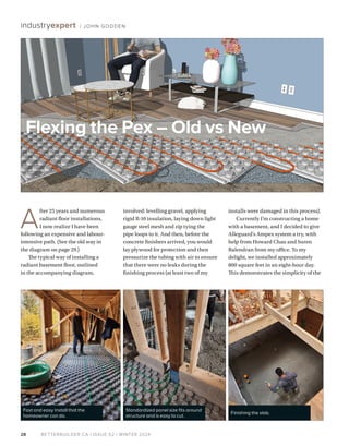 BETTERBUILDER.CA | ISSUE 52 | WINTER 2024
28
industryexpert / JOHN GODDEN
A
fter 25 years and numerous
radiant floor installations,
I now realize I have been
following an expensive and labour-
intensive path. (See the old way in
the diagram on page 29.)
The typical way of installing a
radiant basement floor, outlined
in the accompanying diagram,
involved: levelling gravel, applying
rigid R-10 insulation, laying down light
gauge steel mesh and zip tying the
pipe loops to it. And then, before the
concrete finishers arrived, you would
lay plywood for protection and then
pressurize the tubing with air to ensure
that there were no leaks during the
finishing process (at least two of my
installs were damaged in this process).
Currently I’m constructing a home
with a basement, and I decided to give
Alleguard’s Ampex system a try, with
help from Howard Chau and Suren
Balendran from my office. To my
delight, we installed approximately
800 square feet in an eight-hour day.
This demonstrates the simplicity of the
Flexing the Pex – Old vs New
Standardized panel size fits around
structure and is easy to cut.
Fast and easy install that the
homeowner can do.
Finishing the slab.
 