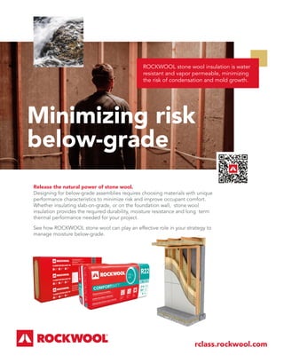 ROCKWOOL stone wool insulation is water
resistant and vapor permeable, minimizing
the risk of condensation and mold growth.
Minimizing risk
below-grade
rclass.rockwool.com
Release the natural power of stone wool.
Designing for below-grade assemblies requires choosing materials with unique
performance characteristics to minimize risk and improve occupant comfort.
Whether insulating slab-on-grade, or on the foundation wall, stone wool
insulation provides the required durability, moisture resistance and long term
thermal performance needed for your project.
See how ROCKWOOL stone wool can play an effective role in your strategy to
manage moisture below-grade.
 