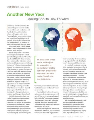 BETTERBUILDER.CA | ISSUE 52 | WINTER 2024
build sustainably. We have nothing
to apologize for. We will abide by the
court’s decision and follow the law.
In a nutshell, what we’re looking
for in regulation is consistency that is
rational, predictable and executable
at scale. Standards, not programs.
That’s why the Ontario Building Code
(OBC) was established. Currently,
we can’t build homes with the same
standards on both sides of Steeles
Avenue, in Vaughan and in King City, in
Mississauga and in Oakville, or across
many municipalities. So much for the
federal government’s Housing Design
Catalogue. It’s not just about costs
either; it’s about process. Builders can
and do build to higher energy efficiency
standards and lower carbon homes in a
sensible manner.
It is simply bad public policy and
practice that all 444 of Ontario’s
municipalities can develop often
divergent standards, which impede
homebuilding and add costs to
consumers during a housing supply
crisis. It just doesn’t make sense.
I
’ve always been fascinated at this
time of the year, when the media
reviews last year’s predictions and
then looks forward to what they
believe will happen in the next.
Planning for the future is a necessary
and sometimes fraught exercise. It
reminds me of an old Yiddish saying
(I’m paraphrasing): “If you want to
make God laugh, tell him your plans.”
With this in mind, I’d like to look
back at a few of the past topics written
about in Better Builder.
Nearly every article I’ve written
touches upon municipal so-called
“green building standards.” Recently,
myself and RESCON, the association
that I am a member of (but not author­
ized to speak for), were accused of being
“anti-green” (whatever that means) and
slaves to greedy corporate interests.
Why? Because we went to the courts to
clarify the applicable laws pertaining
to municipal authority on the matter
of green building standards? What if
the Toronto Transit Commission and
the City of Toronto tried changing
the Ontario Highway Traffic Act’s
regulations for all drivers within the
city and began handing out traffic
tickets because councillors decided
it was a good idea? What if every
municipality changed to their own
versions (and changed them often)?
We’ve held extensive, frank and
cordial consultations with various
municipalities expressing our
concerns, with little or no movement
on most municipalities’ part. It was
out of frustration, not avarice, that
we asked for a legal opinion from the
courts (we’re not suing anyone, as
has been alleged). Unfortunately, this
false “anti-green builder” sentiment
has bled into some media outlets and
social media.
Frankly, I don’t believe these accu­
sations even deserve a response. I will
say vilifying us, virtue-signalling and
half-truths don’t do anyone any good.
The American Democratic politician
Daniel P. Moynihan famously said:
“You are entitled to your own opinions,
but not your own facts.”
Private industry builds at least 95%
of all homes in Ontario, and we employ
hundreds of thousands of people. We
3
thebadatest / LOU BADA
BETTERBUILDER.CA | ISSUE 52 | WINTER 2024
Another New Year
Looking Back to Look Forward
In a nutshell, what
we’re looking for
in regulation is
consistency that is
rational, predictable
and executable at
scale. Standards,
not programs.
ISTOCKPHOTO
1136842920
 