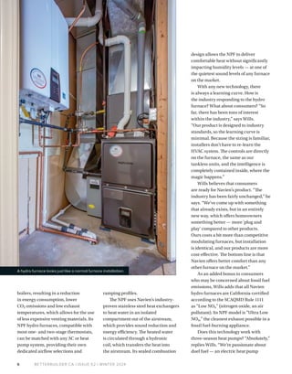 BETTERBUILDER.CA | ISSUE 52 | WINTER 2024
6
design allows the NPF to deliver
comfortable heat without significantly
impacting humidity levels — at one of
the quietest sound levels of any furnace
on the market.
With any new technology, there
is always a learning curve. How is
the industry responding to the hydro
furnace? What about consumers? “So
far, there has been tons of interest
within the industry,” says Wills.
“Our product is designed to industry
standards, so the learning curve is
minimal. Because the sizing is familiar,
installers don’t have to re-learn the
HVAC system. The controls are directly
on the furnace, the same as our
tankless units, and the intelligence is
completely contained inside, where the
magic happens.”
Wills believes that consumers
are ready for Navien’s product. “The
industry has been fairly unchanged,” he
says. “We’ve come up with something
that already exists, but in an entirely
new way, which offers homeowners
something better — more 'plug and
play' compared to other products.
Ours costs a bit more than competitive
modulating furnaces, but installation
is identical, and our products are more
cost-effective. The bottom line is that
Navien offers better comfort than any
other furnace on the market.”
As an added bonus to consumers
who may be concerned about fossil fuel
emissions, Wills adds that all Navien
hydro furnaces are California-certified
according to the SCAQMD Rule 1111
as “Low NOx” (nitrogen oxide, an air
pollutant). Its NPF model is “Ultra Low
NOx,” the cleanest exhaust possible in a
fossil fuel-burning appliance.
Does this technology work with
three-season heat pumps? “Absolutely,”
replies Wills. “We’re passionate about
duel fuel — an electric heat pump
A hydro furnace looks just like a normal furnace installation.
boilers, resulting in a reduction
in energy consumption, lower
CO2 emissions and low exhaust
temperatures, which allows for the use
of less expensive venting materials. Its
NPF hydro furnaces, compatible with
most one- and two-stage thermostats,
can be matched with any AC or heat
pump system, providing their own
dedicated airflow selections and
ramping profiles.
The NPF uses Navien’s industry-
proven stainless steel heat exchangers
to heat water in an isolated
compartment out of the airstream,
which provides sound reduction and
energy efficiency. The heated water
is circulated through a hydronic
coil, which transfers the heat into
the airstream. Its sealed combustion
 