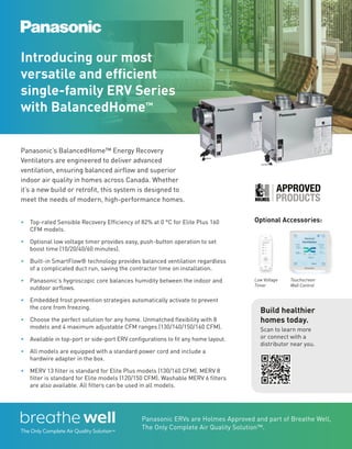 BETTERBUILDER.CA | ISSUE 54 | SUMMER 2025
Introducing our most
versatile and efficient
single-family ERV Series
with BalancedHome™
Panasonic’s BalancedHome™ Energy Recovery
Ventilators are engineered to deliver advanced
ventilation, ensuring balanced airflow and superior
indoor air quality in homes across Canada. Whether
it’s a new build or retrofit, this system is designed to
meet the needs of modern, high-performance homes.
Build healthier
homes today.
Scan to learn more
or connect with a
distributor near you.
Panasonic ERVs are Holmes Approved and part of Breathe Well,
The Only Complete Air Quality Solution™.
• Top-rated Sensible Recovery Efficiency of 82% at 0 °C for Elite Plus 160
CFM models.
• Optional low voltage timer provides easy, push-button operation to set
boost time (10/20/40/60 minutes).
• Built-in SmartFlow® technology provides balanced ventilation regardless
of a complicated duct run, saving the contractor time on installation.
• Panasonic’s hygroscopic core balances humidity between the indoor and
outdoor airflows.
• Embedded frost prevention strategies automatically activate to prevent
the core from freezing.
• Choose the perfect solution for any home. Unmatched flexibility with 8
models and 4 maximum adjustable CFM ranges (130/140/150/160 CFM).
• Available in top-port or side-port ERV configurations to fit any home layout.
• All models are equipped with a standard power cord and include a
hardwire adapter in the box.
• MERV 13 filter is standard for Elite Plus models (130/160 CFM). MERV 8
filter is standard for Elite models (120/150 CFM). Washable MERV 6 filters
are also available. All filters can be used in all models.
Optional Accessories:
Low Voltage
Timer
Touchscreen
Wall Control
 